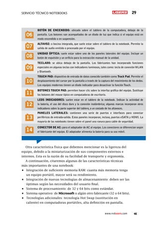 Servicio técnico notebooks 29
www.redusers.com
06
Botón de encendido: ubicado sobre el tablero de la computadora, debajo de la
pantalla. Los botones van acompañados de un diodo de luz que indica si el equipo está en
modo encendido o en suspensión.
07
Altavoz: o bocina integrada, que suele estar sobre el tablero de la notebook. Permite la
salida de audio emitido o procesado por el equipo.
08
Unidad óptica: suele estar sobre uno de los paneles laterales del equipo. Incluye un
botón de expulsión y un orificio para la extracción manual de la unidad.
09
Teclado: se ubica debajo de la pantalla. Los fabricantes han incorporado funciones
especiales en algunas teclas con indicadores luminosos, tales como: tecla de conexiónWLAN
y Bluetooth.
10
Touch pad: dispositivo de entrada de datos conocido también como Track Pad. Permite el
desplazamiento del cursor por la pantalla a través de la captura del movimiento de los dedos.
Los equipos modernos tienen un diodo indicador para desactivar la función Touch.
11
Botones Touch pad: permiten hacer clic sobre la interfaz gráfica del equipo. Sustituye
los botones del mouse típico en computadoras de escritorio.
12
LEDs indicadores: suelen estar en el tablero de la notebook. Indican la actividad de
la batería, el uso del disco duro y la conexión inalámbrica; algunas marcas incorporan otros
indicadores sobre la parte superior del tablero, a un costado de los altavoces.
13
Paneles laterales: contienen una serie de puertos e interfaces para conectar
periféricos de entrada-salida. Estos paneles incorporan, incluso, puertos eSATA y HDMI. La
mayoría de las notebooks tienen sobre el panel una ranura para cable de seguridad.
14
Conector de AC: para el adaptador de AC al equipo. Los conectores se diferencian según
el fabricante del equipo. El adaptador alimenta la batería para su uso móvil.
Otra característica física que debemos mencionar es la ligereza del
equipo, debido a la miniaturización de sus componentes externos e
internos. Esta es la razón de su facilidad de transporte y ergonomía.
A continuación, citaremos algunas de las características técnicas
más importantes de una notebook:
•	 Integración de suficiente memoria RAM: cuanta más memoria tenga
un equipo portátil, mayor será su rendimiento.
•	 Integración de nuevas tecnologías de almacenamiento: deben ser las
óptimas según las necesidades del usuario final.
•	 Sistema de procesamiento: de 32 y 64 bits como estándar.
•	 Sistema operativo: de Microsoft o algún otro fabricante (32 o 64 bits).
•	 Tecnologías adicionales: tecnología Hot Swap (sustitución en
caliente) en computadoras portátiles, alta definición en pantalla.
 