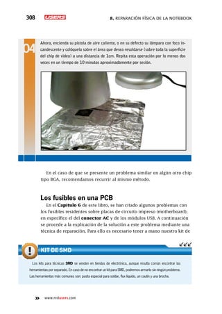 8. Reparación física de la notebook308
www.redusers.com
En el caso de que se presente un problema similar en algún otro chip
tipo BGA, recomendamos recurrir al mismo método.
Los fusibles en una PCB
En el Capítulo 6 de este libro, se han citado algunos problemas con
los fusibles residentes sobre placas de circuito impreso (motherboard),
en específico el del conector AC y de los módulos USB. A continuación
se procede a la explicación de la solución a este problema mediante una
técnica de reparación. Para ello es necesario tener a mano nuestro kit de
Ahora, encienda su pistola de aire caliente, o en su defecto su lámpara con foco in-
candescente y colóquela sobre el área que desea resoldarse (sobre toda la superficie
del chip de video) a una distancia de 1cm. Repita esta operación por lo menos dos
veces en un tiempo de 10 minutos aproximadamente por sesión.
Los kits para técnicas SMD se venden en tiendas de electrónica, aunque resulta común encontrar las
herramientas por separado. En caso de no encontrar un kit para SMD, podremos armarlo sin ningún problema.
Las herramientas más comunes son: pasta especial para soldar, flux líquido, un cautín y una brocha.
Kit de SMD
 