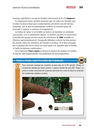 servicio técnico Notebooks 309
www.redusers.com
montaje superficial y un par de fusibles americanos de 1 a 7 Amperes.
Es importante tener siempre presente que no todos los fusibles que
residen en placas base para computadoras portátiles son del mismo
amperaje, por lo que recomendamos verificar su tensión antes de
proceder a reparar o sustituir el componente.
La forma de saber si un fusible se halla o no fundido, es mediante
una prueba con el multímetro digital. La técnica consiste en posicionar
la perilla del equipo en una escala de resistencia de 20K (medida en
Ohmios) aproximadamente. Enseguida debemos colocar las dos puntas
de prueba sobre los extremos del fusible a verificar. Si el dato arrojado
por el display del tester emite un valor igual a 1, significa que el fusible
se halla en óptimas condiciones.
En el siguiente Paso a paso se ilustra la manera de reparar un fusible,
el cual ha sido diagnosticado con problemas de funcionamiento.
paso a paso: Sustitución de fusibles
Para comenzar extraiga por completo la placa base de la PC portátil. Ubique el
componente dañado que desea sustituir o reparar (fusible del área DC). Tenga a la
mano un fusible americano del amperaje adecuado tal y como lo indica la serigrafía
del componente soldado a la placa.
 