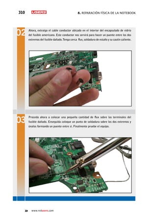 8. Reparación física de la notebook310
www.redusers.com
Ahora, extraiga el cable conductor ubicado en el interior del encapsulado de vidrio
del fusible americano. Este conductor nos servirá para hacer un puente entre los dos
extremos del fusible dañado.Tenga cerca flux,soldadura de estaño y su cautín caliente.
Proceda ahora a colocar una pequeña cantidad de flux sobre las terminales del
fusible dañado. Enseguida coloque un punto de soldadura sobre los dos extremos y
únalos formando un puente entre sí. Finalmente pruebe el equipo.
 