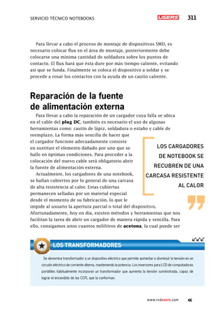 servicio técnico Notebooks 311
www.redusers.com
Para llevar a cabo el proceso de montaje de dispositivos SMD, es
necesario colocar flux en el área de montaje, posteriormente debe
colocarse una mínima cantidad de soldadura sobre los puntos de
contacto. El flux hará que ésta dure por más tiempo caliente, evitando
así que se funda. Finalmente se coloca el dispositivo a soldar y se
procede a rosar los contactos con la ayuda de un cautín caliente.
Reparación de la fuente
de alimentación externa
Para llevar a cabo la reparación de un cargador cuya falla se ubica
en el cable del plug DC, también es necesario el uso de algunas
herramientas como: cautín de lápiz, soldadura o estaño y cable de
reemplazo. La forma más sencilla de hacer que
el cargador funcione adecuadamente consiste
en sustituir el elemento dañado por uno que se
halle en óptimas condiciones. Para proceder a la
colocación del nuevo cable será obligatorio abrir
la fuente de alimentación externa.
Actualmente, los cargadores de una notebook,
se hallan cubiertos por lo general de una carcasa
de alta resistencia al calor. Estas cubiertas
permanecen selladas por un material especial
desde el momento de su fabricación, lo que le
impide al usuario la apertura parcial o total del dispositivo.
Afortunadamente, hoy en día, existen métodos y herramientas que nos
facilitan la tarea de abrir un cargador de manera rápida y sencilla. Para
ello, consigamos unos cuantos mililitros de acetona, la cual puede ser
los cargadores
de notebook se
recubren de una
carcasa resistente
al calor
Se denomina transformador a un dispositivo eléctrico que permite aumentar o disminuir la tensión en un
circuito eléctrico de corriente alterna, manteniendo la potencia. Los inversores para LCD de computadoras
portátiles habitualmente incorporan un transformador que aumenta la tensión suministrada, capaz de
lograr el encendido de las CCFL que la conforman.
Los transformadores
 