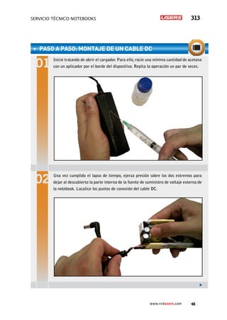 servicio técnico Notebooks 313
www.redusers.com
paso a paso: Montaje de un cable DC
Inicie tratando de abrir el cargador. Para ello, rocíe una mínima cantidad de acetona
con un aplicador por el borde del dispositivo. Repita la operación un par de veces.
Una vez cumplido el lapso de tiempo, ejerza presión sobre los dos extremos para
dejar al descubierto la parte interna de la fuente de suministro de voltaje externa de
la notebook. Localice los puntos de conexión del cable DC.
 
