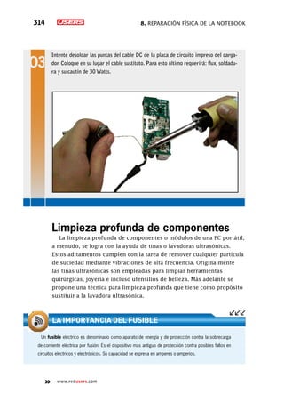 8. Reparación física de la notebook314
www.redusers.com
Intente desoldar las puntas del cable DC de la placa de circuito impreso del carga-
dor. Coloque en su lugar el cable sustituto. Para esto último requerirá: flux, soldadu-
ra y su cautín de 30 Watts.
Limpieza profunda de componentes
La limpieza profunda de componentes o módulos de una PC portátil,
a menudo, se logra con la ayuda de tinas o lavadoras ultrasónicas.
Estos aditamentos cumplen con la tarea de remover cualquier partícula
de suciedad mediante vibraciones de alta frecuencia. Originalmente
las tinas ultrasónicas son empleadas para limpiar herramientas
quirúrgicas, joyería e incluso utensilios de belleza. Más adelante se
propone una técnica para limpieza profunda que tiene como propósito
sustituir a la lavadora ultrasónica.
Un fusible eléctrico es denominado como aparato de energía y de protección contra la sobrecarga
de corriente eléctrica por fusión. Es el dispositivo más antiguo de protección contra posibles fallos en
circuitos eléctricos y electrónicos. Su capacidad se expresa en amperes o amperios.
La importancia del fusible
 