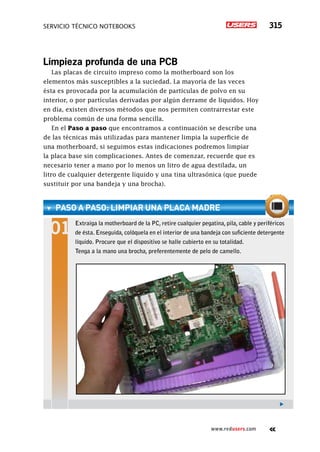 servicio técnico Notebooks 315
www.redusers.com
Limpieza profunda de una PCB
Las placas de circuito impreso como la motherboard son los
elementos más susceptibles a la suciedad. La mayoría de las veces
ésta es provocada por la acumulación de partículas de polvo en su
interior, o por partículas derivadas por algún derrame de líquidos. Hoy
en día, existen diversos métodos que nos permiten contrarrestar este
problema común de una forma sencilla.
En el Paso a paso que encontramos a continuación se describe una
de las técnicas más utilizadas para mantener limpia la superficie de
una motherboard, si seguimos estas indicaciones podremos limpiar
la placa base sin complicaciones. Antes de comenzar, recuerde que es
necesario tener a mano por lo menos un litro de agua destilada, un
litro de cualquier detergente líquido y una tina ultrasónica (que puede
sustituir por una bandeja y una brocha).
paso a paso: limpiar una placa madre
Extraiga la motherboard de la PC, retire cualquier pegatina, pila, cable y periféricos
de ésta. Enseguida, colóquela en el interior de una bandeja con suficiente detergente
líquido. Procure que el dispositivo se halle cubierto en su totalidad.
Tenga a la mano una brocha, preferentemente de pelo de camello.
 