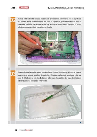 8. Reparación física de la notebook316
www.redusers.com
Ya que está cubierta nuestra placa base, procedamos a limpiarla con la ayuda de
una brocha. Frote uniformemente por toda su superficie, procurando retirar todo el
exceso de suciedad. De vuelta la placa y realice la misma tarea. Tenga a la mano
suficiente agua destilada y una brocha limpia.
Una vez limpia la motherboard, extráigala del líquido limpiador y deje secar (puede
hacer uso de alguna secadora de cabello). Enjuague su bandeja y coloque esta vez
agua destilada en su interior. Debemos saber que el propósito del agua destilada es
retirar cualquier exceso de detergente.
 