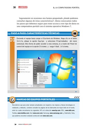 1. La computadora portátil30
www.redusers.com
paso a paso: características técnicas
Encienda el equipo hasta cargar el Escritorio de Windows. Haga clic en el botón
Inicio, ubique la opción Equipo y seleccione Propiedades del menú
contextual. Otra forma de poder acceder a esta ventana, es a través del Panel de
control del equipo en la opción Sistema y seguridad /sistema.
Recordemos que para estar siempre actualizados con respecto a las mejoras y futuras tecnologías en
notebooks y netbooks, conviene consultar las páginas de los fabricantes de mayor éxito en el mundo,
entre los cuales encontramos los siguientes: HP, en la dirección www.hp.com; DELL, www.dell.com;
Toshiba, www.toshiba.com; Acer www.acer.com; Samsung, www.samsung.com y, finalmente, Sony,
que podemos encontrar visitando la dirección web www.vaio.com.
marcas de equipos portátiles
Seguramente en ocasiones nos hemos preguntado ¿donde podemos
consultar algunas de éstas características?. Ahora conozcamos todos
los pasos que debemos seguir para tener acceso a este tipo de datos en
una computadora portátil con el sistema operativo Windows 7.
 
