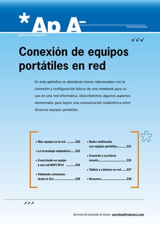 Servicio de atención al lector: usershop@redusers.com
En este apéndice se abordarán temas relacionados con la
conexión y configuración básica de una notebook para su
uso en una red informática. Describiremos algunos aspectos
elementales para lograr una comunicación inalámbrica entre
diversos equipos portátiles.
Conexión de equipos
portátiles en red
▼▼ Más equipos en la red ............320
▼▼ La tecnología inalámbrica......322
▼▼ Conectando un equipo
a una red WIFI IPv4 ............324
▼▼ Validando conexiones
desde la CLI............................328
▼▼ Redes multimedia
con equipos portátiles............331
▼▼ Conexión a escritorio
remoto.....................................335
▼▼ Tablets y celulares en red.......337
▼▼ Resumen..................................338
 