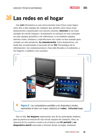SERVICIO TÉCNICO NOTEBOOKS 321
www.redusers.com
Las redes en el hogar
Una red informática es una interconexión tanto física como lógica
entre dos o más equipos de cómputo que permite entre otras cosas
mantenernos comunicados con nuestro entorno. Internet es un claro
ejemplo de red de cómputo. Actualmente se incluyen en este concepto
no sólo equipos portátiles o de sobremesa, si no también equipos
móviles como: celulares y reproductores los cuales se han sumado para
cumplir un sólo propósito: la comunicación. Estos dispositivos, sin
duda han revolucionado el mercado de las TIC (Tecnologías de la
información y las comunicaciones) y han sido llevados a la industria, a
los hogares y también a las escuelas.
Hoy en día, los hogares representan uno de los principales ámbitos
para la puesta en marcha de una red de equipos de cómputo. Pues, la
mayoría de los usuarios cuenta con al menos una PC portátil y un
dispositivo móvil conectado a Internet desde su hogar, mediante
Figura 2. Las computadoras portátiles y los dispositivos móviles
representan el rubro con mayor cobertura en redes informáticas.
 