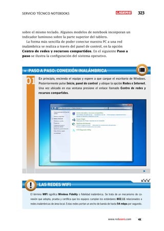 SERVICIO TÉCNICO NOTEBOOKS 323
www.redusers.com
sobre el mismo teclado. Algunos modelos de notebook incorporan un
indicador luminoso sobre la parte superior del tablero.
La forma más sencilla de poder conectar nuestra PC a una red
inalámbrica se realiza a través del panel de control, en la opción
Centro de redes y recursos compartidos. En el siguiente Paso a
paso se ilustra la configuración del sistema operativo.
paso a paso: Conexión inalámbrica
En principio, encienda el equipo y espere a que cargue el escritorio de Windows.
Posteriormente pulse Inicio, panel de control y ubique la opción Redes e Internet.
Una vez ubicado en esa ventana presione el enlace llamado Centro de redes y
recursos compartidos.
El término WIFI significa Wireless Fidelity o fidelidad inalámbrica. Se trata de un mecanismo de co-
nexión que adopta, prueba y certifica que los equipos cumplan los estándares 802.11 relacionados a
redes inalámbricas de área local. Estas redes portan un ancho de banda de hasta 54 mbps por segundo.
Las redes WIFI
 
