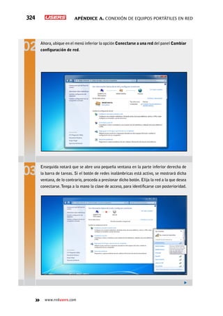 Apéndice A. Conexión de equipos portátiles en red324
www.redusers.com
Ahora,ubique en el menú inferior la opción Conectarse a una red del panel Cambiar
configuración de red.
Enseguida notará que se abre una pequeña ventana en la parte inferior derecha de
la barra de tareas. Si el botón de redes inalámbricas está activo, se mostrará dicha
ventana, de lo contrario, proceda a presionar dicho botón. Elija la red a la que desea
conectarse.Tenga a la mano la clave de acceso, para identificarse con posterioridad.
 
