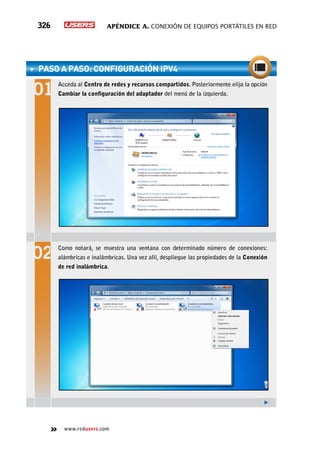 Apéndice A. Conexión de equipos portátiles en red326
www.redusers.com
PASO A PASO: Configuración IPv4
Acceda al Centro de redes y recursos compartidos. Posteriormente elija la opción
Cambiar la configuración del adaptador del menú de la izquierda.
Como notará, se muestra una ventana con determinado número de conexiones:
alámbricas e inalámbricas. Una vez allí, despliegue las propiedades de la Conexión
de red inalámbrica.
 
