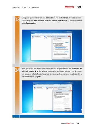 SERVICIO TÉCNICO NOTEBOOKS 327
www.redusers.com
Enseguida aparecerá la ventana Conexión de red inalámbrica. Proceda seleccio-
nando la opción: Protocolo de Internet versión 4 (TCP/IPv4) y pulse después el
botón Propiedades.
Note que acaba de abrirse una nueva ventana de propiedades del Protocolo de
Internet versión 4. Active y llene los espacios en blanco sólo en caso de contar
con los datos solicitados, de lo contrario mantenga la ventana sin ningún cambio y
presione el botón Aceptar.
 