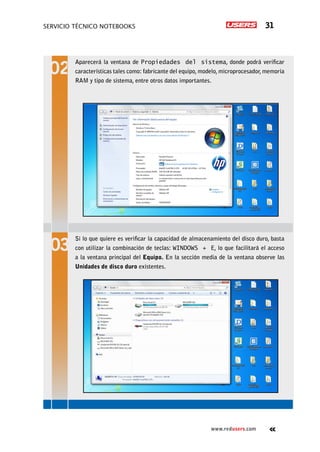 Servicio técnico notebooks 31
www.redusers.com
Aparecerá la ventana de Propiedades del sistema, donde podrá verificar
características tales como: fabricante del equipo, modelo, microprocesador, memoria
RAM y tipo de sistema, entre otros datos importantes.
Si lo que quiere es verificar la capacidad de almacenamiento del disco duro, basta
con utilizar la combinación de teclas: WINDOWS + E, lo que facilitará el acceso
a la ventana principal del Equipo. En la sección media de la ventana observe las
Unidades de disco duro existentes.
 