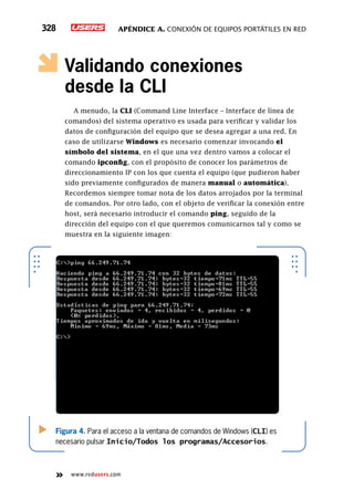 Apéndice A. Conexión de equipos portátiles en red328
www.redusers.com
Validando conexiones
desde la CLI
A menudo, la CLI (Command Line Interface – Interface de línea de
comandos) del sistema operativo es usada para verificar y validar los
datos de configuración del equipo que se desea agregar a una red. En
caso de utilizarse Windows es necesario comenzar invocando el
símbolo del sistema, en el que una vez dentro vamos a colocar el
comando ipconfig, con el propósito de conocer los parámetros de
direccionamiento IP con los que cuenta el equipo (que pudieron haber
sido previamente configurados de manera manual o automática).
Recordemos siempre tomar nota de los datos arrojados por la terminal
de comandos. Por otro lado, con el objeto de verificar la conexión entre
host, será necesario introducir el comando ping, seguido de la
dirección del equipo con el que queremos comunicarnos tal y como se
muestra en la siguiente imagen:
Figura 4. Para el acceso a la ventana de comandos de Windows (CLI) es
necesario pulsar Inicio/Todos los programas/Accesorios.
 