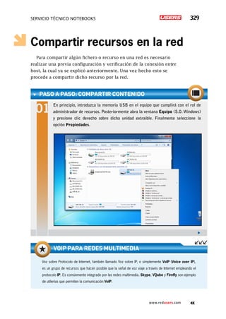 SERVICIO TÉCNICO NOTEBOOKS 329
www.redusers.com
Compartir recursos en la red
Para compartir algún fichero o recurso en una red es necesario
realizar una previa configuración y verificación de la conexión entre
host, la cual ya se explicó anteriormente. Una vez hecho esto se
procede a compartir dicho recurso por la red.
PASO A PASO: CompartiR contenido
En principio, introduzca la memoria USB en el equipo que cumplirá con el rol de
administrador de recursos. Posteriormente abra la ventana Equipo (S.O. Windows)
y presione clic derecho sobre dicha unidad extraíble. Finalmente seleccione la
opción Propiedades.
Voz sobre Protocolo de Internet, también llamado Voz sobre IP, o simplemente VoIP (Voice over IP),
es un grupo de recursos que hacen posible que la señal de voz viaje a través de Internet empleando el
protocolo IP. Es comúnmente integrado por las redes multimedia. Skype, VQube y Firefly son ejemplo
de utilerías que permiten la comunicación VoIP.
VoIP para redes multimedia
 