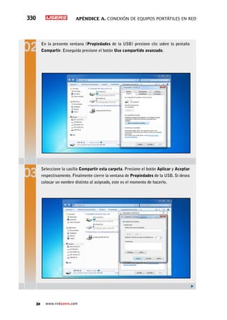 Apéndice A. Conexión de equipos portátiles en red330
www.redusers.com
En la presente ventana (Propiedades de la USB) presione clic sobre la pestaña
Compartir. Enseguida presione el botón Uso compartido avanzado.
Seleccione la casilla Compartir esta carpeta. Presione el botón Aplicar y Aceptar
respectivamente. Finalmente cierre la ventana de Propiedades de la USB. Si desea
colocar un nombre distinto al asignado, este es el momento de hacerlo.
 