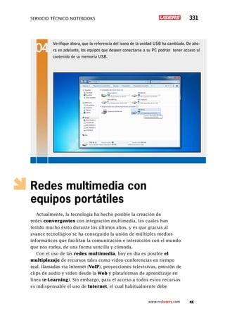 SERVICIO TÉCNICO NOTEBOOKS 331
www.redusers.com
Redes multimedia con
equipos portátiles
Actualmente, la tecnología ha hecho posible la creación de
redes convergentes con integración multimedia, las cuales han
tenido mucho éxito durante los últimos años, y es que gracias al
avance tecnológico se ha conseguido la unión de múltiples medios
informáticos que facilitan la comunicación e interacción con el mundo
que nos rodea, de una forma sencilla y cómoda.
Con el uso de las redes multimedia, hoy en día es posible el
multiplexaje de recursos tales como video-conferencias en tiempo
real, llamadas vía Internet (VoIP), proyecciones televisivas, emisión de
clips de audio y video desde la Web y plataformas de aprendizaje en
línea (e-Learning). Sin embargo, para el acceso a todos estos recursos
es indispensable el uso de Internet, el cual habitualmente debe
Verifique ahora, que la referencia del ícono de la unidad USB ha cambiado. De aho-
ra en adelante, los equipos que deseen conectarse a su PC podrán tener acceso al
contenido de su memoria USB.
 