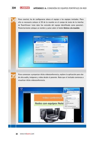 Apéndice A. Conexión de equipos portátiles en red334
www.redusers.com
Para concluir, ha de configurarse ahora el equipo o los equipos invitados. Para
ello es necesario colocar el ID de la reunión en el campo de texto de la interfaz
de TeamViewer (este dato fue extraído del equipo identificado como ponente).
Posteriormente coloque un nombre y pulse sobre el botón Unirse a la reunión.
Para comenzar a proyectar dicha videoconferencia, explore la aplicación para dar
de alta audio, imágenes y video desde el ponente. Note que el invitado comienza a
visualizar dicha videoconferencia.
 