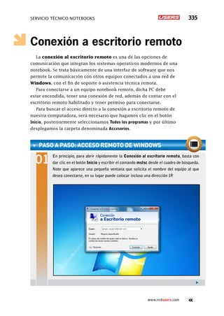 SERVICIO TÉCNICO NOTEBOOKS 335
www.redusers.com
Conexión a escritorio remoto
La conexión al escritorio remoto es una de las opciones de
comunicación que integran los sistemas operativos modernos de una
notebook. Se trata básicamente de una interfaz de software que nos
permite la comunicación con otros equipos conectados a una red de
Windows, con el fin de soporte o asistencia técnica remota.
Para conectarse a un equipo notebook remoto, dicha PC debe
estar encendida, tener una conexión de red, además de contar con el
escritorio remoto habilitado y tener permiso para conectarse.
Para buscar el acceso directo a la conexión a escritorio remoto de
nuestra computadora, será necesario que hagamos clic en el botón
Inicio, posteriormente seleccionamos Todos los programas y por último
desplegamos la carpeta denominada Accesorios.
paso a paso: acceso remoto de Windows
En principio, para abrir rápidamente la Conexión al escritorio remoto, basta con
dar clic en el botón Inicio y escribir el comando mstsc desde el cuadro de búsqueda.
Note que aparece una pequeña ventana que solicita el nombre del equipo al que
desea conectarse, en su lugar puede colocar incluso una dirección IP.
 