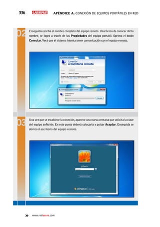 Apéndice A. Conexión de equipos portátiles en red336
www.redusers.com
Enseguida escriba el nombre completo del equipo remoto. Una forma de conocer dicho
nombre, se logra a través de las Propiedades del equipo portátil. Oprima el botón
Conectar.Verá que el sistema intenta tener comunicación con el equipo remoto.
Una vez que se establece la conexión,aparece una nueva ventana que solicita la clave
del equipo anfitrión. En este punto deberá colocarla y pulsar Aceptar. Enseguida se
abrirá el escritorio del equipo remoto.
 