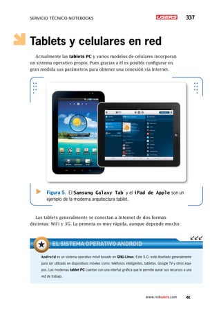 SERVICIO TÉCNICO NOTEBOOKS 337
www.redusers.com
Tablets y celulares en red
Actualmente las tablets PC y varios modelos de celulares incorporan
un sistema operativo propio. Pues gracias a él es posible configurar en
gran medida sus parámetros para obtener una conexión vía Internet.
Las tablets generalmente se conectan a Internet de dos formas
distintas: WiFi y 3G. La primera es muy rápida, aunque depende mucho
Figura 5. El Samsung Galaxy Tab y el iPad de Apple son un
ejemplo de la moderna arquitectura tablet.
Android es un sistema operativo móvil basado en GNU-Linux. Este S.O. está diseñado generalmente
para ser utilizado en dispositivos móviles como: teléfonos inteligentes, tabletas, Google TV y otros equi-
pos. Las modernas tablet PC cuentan con una interfaz gráfica que le permite aunar sus recursos a una
red de trabajo.
El sistema operativo Android
 