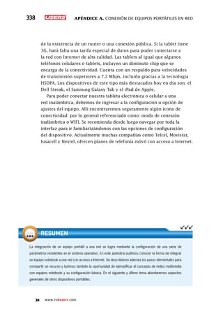 Apéndice A. Conexión de equipos portátiles en red338
www.redusers.com
de la existencia de un router o una conexión pública. Si la tablet tiene
3G, hará falta una tarifa especial de datos para poder conectarse a
la red con Internet de alta calidad. Las tablets al igual que algunos
teléfonos celulares o tablets, incluyen un diminuto chip que se
encarga de la conectividad. Cuenta con un respaldo para velocidades
de transmisión superiores a 7.2 Mbps, incluido gracias a la tecnología
HSDPA. Los dispositivos de este tipo más destacados hoy en día son: el
Dell Streak, el Samsung Galaxy Tab y el iPad de Apple.
Para poder conectar nuestra tableta electrónica o celular a una
red inalámbrica, debemos de ingresar a la configuración u opción de
ajustes del equipo. Allí encontraremos seguramente algún ícono de
conectividad: por lo general referenciado como: modo de conexión
inalámbrica o WIFI. Se recomienda desde luego navegar por toda la
interfaz para ir familiarizándonos con las opciones de configuración
del dispositivo. Actualmente muchas compañías como Telcel, Movistar,
Iusacell y Nextel, ofrecen planes de telefonía móvil con acceso a Internet.
La integración de un equipo portátil a una red se logra mediante la configuración de una serie de
parámetros residentes en el sistema operativo. En este apéndice pudimos conocer la forma de integrar
un equipo notebook a una red con acceso a Internet. Se describieron además los pasos elementales para
compartir un recurso y tuvimos también la oportunidad de ejemplificar el concepto de redes multimedia
con equipos notebook y su configuración básica. En el siguiente y último tema abordaremos aspectos
generales de otros dispositivos portátiles.
RESUMEN
 