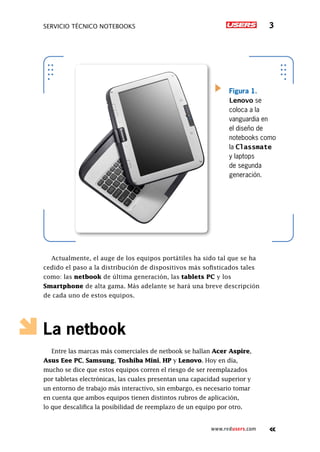 servicio técnico Notebooks 3
www.redusers.com
Figura 1.
Lenovo se
coloca a la
vanguardia en
el diseño de
notebooks como
la Classmate
y laptops
de segunda
generación.
Actualmente, el auge de los equipos portátiles ha sido tal que se ha
cedido el paso a la distribución de dispositivos más sofisticados tales
como: las netbook de última generación, las tablets PC y los
Smartphone de alta gama. Más adelante se hará una breve descripción
de cada uno de estos equipos.
La netbook
Entre las marcas más comerciales de netbook se hallan Acer Aspire,
Asus Eee PC, Samsung, Toshiba Mini, HP y Lenovo. Hoy en día,
mucho se dice que estos equipos corren el riesgo de ser reemplazados
por tabletas electrónicas, las cuales presentan una capacidad superior y
un entorno de trabajo más interactivo, sin embargo, es necesario tomar
en cuenta que ambos equipos tienen distintos rubros de aplicación,
lo que descalifica la posibilidad de reemplazo de un equipo por otro.
 