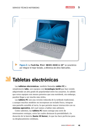 servicio técnico Notebooks 5
www.redusers.com
Tabletas electrónicas
Las tabletas electrónicas, también llamadas tablet PC o
simplemente tabs, son equipos con tecnología táctil que han venido
adquiriendo un alto grado de popularidad entre los usuarios. Es sabido
que estos equipos son menos potentes que una notebook, sin embargo,
pueden llegar a ser mucho más útiles.
Las tablets PC son una versión reducida de la netbook tradicional,
y aunque muchos modelos no incorporan un teclado físico, integran
una pantalla sensible al tacto, lo que permite mayor interacción con su
sistema operativo, del cual vamos a hablar más adelante.
Como sabemos, las tablets PC traen consigo una serie de
interesantes ventajas, entre las cuales destacan la portabilidad y la
duración de la batería (hasta 20 horas), lo que las hace perfectas para
su desplazamiento cotidiano.
Figura 2. La Toshiba Mini NB305-N440 de 10” se caracteriza
por integrar el mejor teclado, a diferencia de otros fabricantes.
 