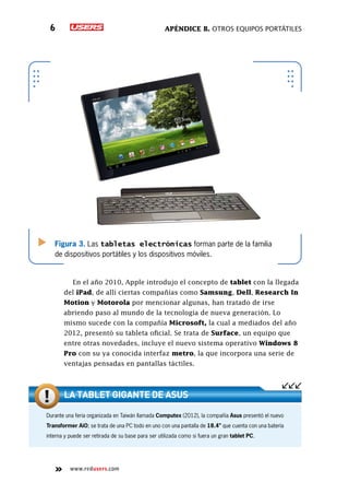 Apéndice B. Otros equipos portátiles6
www.redusers.com
Figura 3. Las tabletas electrónicas forman parte de la familia
de dispositivos portátiles y los dispositivos móviles.
En el año 2010, Apple introdujo el concepto de tablet con la llegada
del iPad, de allí ciertas compañías como Samsung, Dell, Research In
Motion y Motorola por mencionar algunas, han tratado de irse
abriendo paso al mundo de la tecnología de nueva generación. Lo
mismo sucede con la compañía Microsoft, la cual a mediados del año
2012, presentó su tableta oficial. Se trata de Surface, un equipo que
entre otras novedades, incluye el nuevo sistema operativo Windows 8
Pro con su ya conocida interfaz metro, la que incorpora una serie de
ventajas pensadas en pantallas táctiles.
Durante una feria organizada en Taiwán llamada Computex (2012), la compañía Asus presentó el nuevo
Transformer AiO; se trata de una PC todo en uno con una pantalla de 18.4” que cuenta con una batería
interna y puede ser retirada de su base para ser utilizada como si fuera un gran tablet PC.
La tablet gigante de Asus
 