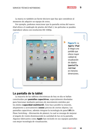 servicio técnico Notebooks 9
www.redusers.com
La marca es también un factor decisivo que hay que considerar al
momento de adquirir un equipo de estos.
Por ejemplo, podemos mencionar que la pantalla retina del nuevo
iPad ofrece el cuádruple de píxeles del iPad 2, las películas se pueden
reproducir ahora con resolución HD 1080p.
Figura 5. La
Apple iPad
3 integra una
pantalla que
ofrece mayor
calidad de
visualización
de objetos
(pantalla
retina)
en menores
dimensiones.
La pantalla de la tablet
La mayoría de las tabletas electrónicas de hoy en día se hallan
constituidas por pantallas capacitivas, especialmente diseñadas
para funcionar mediante patrones de movimiento emitidos por
los dedos (capacidad multitáctil). Ésto hace posible la rotación,
alejamiento y acercamiento (zoom) preciso de ciertos objetos. Las
pantallas capacitivas, además integran la tecnología de panel IPS (In
Plane Switching – Alternación de planos), la cual se encarga de mejorar
el ángulo de visión disminuyendo la cantidad de luz en la pantalla.
Algunos fabricantes como Apple han incluido en sus equipos pantallas
con mejor tecnología de visualización.
 