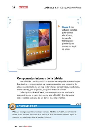 Apéndice B. Otros equipos portátiles10
www.redusers.com
Figura 6. Las
actuales pantallas
para tabletas
electrónicas,
incluyen la
tecnología de
panel IPS para
mejorar su ángulo
de visión.
Componentes internos de la tableta
Una tablet PC, por lo general se encuentra integrada físicamente por
los siguientes componentes: un microprocesador, una memoria de
almacenamiento flash, un chip (o tarjeta) de conectividad, una batería,
cámara Web y, por supuesto, un panel de visualización.
En la siguiente Guía Visual, nos encargaremos de analizar la
composición de la parte interna de una tablet PC, de esta forma
conoceremos cada una de las partes más importantes.
IPS es una tecnología de panel desarrollada por la empresa Hitachi en el año 1996, con la finalidad de
resolver las dos principales limitaciones de las matrices de TN en ese momento: pequeños ángulos de
visión y por otra parte la baja calidad de reproducción del color.
Los paneles IPS
 