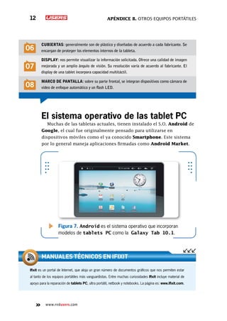 Apéndice B. Otros equipos portátiles12
www.redusers.com
El sistema operativo de las tablet PC
Muchas de las tabletas actuales, tienen instalado el S.O. Android de
Google, el cual fue originalmente pensado para utilizarse en
dispositivos móviles como el ya conocido Smartphone. Este sistema
por lo general maneja aplicaciones firmadas como Android Market.
Figura 7. Android es el sistema operativo que incorporan
modelos de tablets PC como la Galaxy Tab 10.1.
06
Cubiertas: generalmente son de plástico y diseñadas de acuerdo a cada fabricante. Se
encargan de proteger los elementos internos de la tableta.
07
Display: nos permite visualizar la información solicitada. Ofrece una calidad de imagen
mejorada y un amplio ángulo de visión. Su resolución varía de acuerdo al fabricante. El
display de una tablet incorpora capacidad multitáctil.
08
Marco de pantalla: sobre su parte frontal, se integran dispositivos como cámara de
video de enfoque automático y un flash LED.
Ifixit es un portal de Internet, que aloja un gran número de documentos gráficos que nos permiten estar
al tanto de los equipos portátiles más vanguardistas. Entre muchas curiosidades Ifixit incluye material de
apoyo para la reparación de tablets PC, ultra portátil, netbook y notebooks. La página es: www.ifixit.com.
Manuales técnicos en ifixit
 
