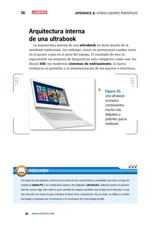 Apéndice B. Otros equipos portátiles16
www.redusers.com
A lo largo de este apéndice, hicimos un recorrido por las características y novedades que traen consigo las
modernas tablets PC y los sofisticados equipos ultra delgados (ultrabooks). Además tuvimos la oportuni-
dad de conocer algo más sobre la gran variedad de equipos portátiles que residen en el mercado, lo que
han marcado una nueva era que vislumbra el futuro de la computación. Hoy sin duda, se refleja un cambio
tecnológico impulsado por la innovación y el crecimiento de la tecnología portátil.
RESUMEN
Arquitectura interna
de una ultrabook
La arquitectura interna de una ultrabook no dista mucho de la
notebook tradicional. Sin embargo, existe un pretencioso cambio tanto
en el grosor como en el peso del equipo. El resultado de ésto lo
representan un conjunto de dispositivos más compactos como son: los
discos SSD, los modernos sistemas de enfriamiento, la nueva
tendencia en pantallas y la miniaturización de los puertos e interfaces.
Figura 10.
Una ultrabook
incorpora
componentes
mucho más
delgados y
potentes que la
notebook.
 