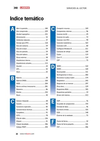 340 servicios al lector
www.redusers.com
Indice temático
Compartir recursos..................................... 329
Componentes internos.................................. 96
Conector de AC............................................ 29
Conector de audio........................................ 73
Conector mini PCI....................................... 99
Conexión inalámbrica................................. 323
Conexión LCD.............................................. 80
Configurar Windows 8................................ 211
Contactos de voltaje................................... 100
Cooler........................................................ 119
Core i7....................................................... 114
CRT............................................................. 75
DDR3......................................................... 122
DDR4......................................................... 104
Desensamble.............................................. 151
Desfragmentar el disco.............................. 282
Desmontar la placa madre......................... 174
Diagnóstico................................................ 245
Diagrama de un inversor............................ 297
Disco duro.................................................. 129
Dispositivos BGA........................................ 305
Dispositivos portátiles.................................. 19
Drivers del sistema..................................... 213
EDP............................................................. 76
Ensamble de componentes......................... 193
Entrada de datos.......................................... 46
Escritorio remoto....................................... 335
ESD........................................................... 148
Exterior de la notebook................................ 75
Factor de forma............................................ 32
Factor de forma pequeño............................ 101
FAT............................................................ 206
Abrir la pantalla......................................... 180
Aire comprimido........................................ 229
Alcohol isopropílico.................................... 231
Alimentación................................................ 53
Ambientes laborales..................................... 37
Anclaje para CPU...................................... 118
Área de contorno.......................................... 59
Área de la base............................................ 59
Área de pantalla........................................... 59
Área del tablero........................................... 59
Áreas externas............................................. 58
Arquitectura interna..................................... 50
Arquitecturas actuales................................ 113
Asustek........................................................ 24
ATI............................................................... 42
Atom............................................................ 25
Batería......................................................... 28
Batería CMOS............................................ 100
BIOS.......................................................... 204
Borrar archivos innecesarios...................... 281
Botonera...................................................... 86
Brocha....................................................... 232
Buses........................................................... 40
Cámara integrada........................................ 28
Canales........................................................ 40
Caracteres especiales................................... 85
Características técnicas................................ 30
Cargadores................................................... 91
CCFL........................................................... 78
Chip de video.............................................. 126
Chipset......................................................... 41
Chipset desoldado....................................... 306
Códigos POST............................................ 244
A
B
C
C
D
E
F
 