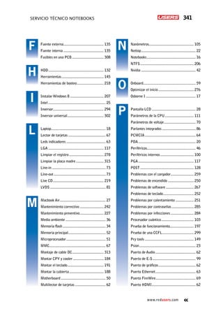 341servicio técnico Notebooks
www.redusers.com
Nanómetros............................................... 105
Nettop.......................................................... 22
Notebooks.................................................... 16
NTFS......................................................... 206
Nvidia.......................................................... 42
Onboard....................................................... 59
Optimizar el inicio...................................... 276
Osborne I..................................................... 17
Pantalla LCD............................................... 28
Parámetros de la CPU............................... 111
Parámetros de voltaje.................................. 70
Parlantes integrados.................................... 86
PCMCIA...................................................... 64
PDA............................................................. 20
Periféricos................................................... 46
Periféricos internos.................................... 100
PGA........................................................... 117
POST......................................................... 128
Problemas con el cargador......................... 259
Problemas de encendido............................ 250
Problemas de software.............................. 267
Problemas de teclado................................. 252
Problemas por calentamiento.................... 251
Problemas por contraseñas........................ 285
Problemas por infecciones......................... 284
Procesador cuántico................................... 103
Prueba de funcionamiento......................... 197
Prueba de una CCFL.................................. 299
Pry tools.................................................... 149
Psion............................................................ 23
Puerto de Audio........................................... 62
Puerto de E-S.............................................. 99
Puerto de gráficos........................................ 62
Puerto Ethernet........................................... 63
Puerto FireWire.......................................... 69
Puerto HDMI............................................... 62
Fuente externa........................................... 135
Fuente interna........................................... 135
Fusibles en una PCB.................................. 308
HDD........................................................... 132
Herramientas............................................. 145
Herramientas de booteo............................. 218
Instalar Windows 8.................................... 207
Intel............................................................. 25
Inversor...................................................... 294
Inversor universal....................................... 302
Laptop.......................................................... 18
Lector de tarjetas........................................ 67
Leds indicadores.......................................... 63
LGA........................................................... 117
Limpiar el registro..................................... 278
Limpiar la placa madre.............................. 315
Line-in......................................................... 73
Line-out....................................................... 73
Live CD...................................................... 219
LVDS........................................................... 81
Macbook Air................................................ 27
Mantenimiento correctivo.......................... 242
Mantenimiento preventivo.......................... 227
Medio ambiente........................................... 36
Memoria flash.............................................. 34
Memoria principal........................................ 52
Microprocesador.......................................... 51
MMC........................................................... 67
Montaje de cable DC.................................. 313
Montar CPY y cooler................................. 184
Montar el teclado....................................... 191
Montar la cubierta..................................... 188
Motherboard................................................ 50
Multilector de tarjetas................................. 62
F
H
I
L
M
N
O
P
 