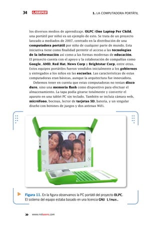 1. La computadora portátil34
www.redusers.com
los diversos medios de aprendizaje. OLPC (One Laptop Per Child,
una portátil por niño) es un ejemplo de esto. Se trata de un proyecto
lanzado a mediados de 2007, centrado en la distribución de una
computadora portátil por niño de cualquier parte de mundo. Esta
iniciativa tiene como finalidad permitir el acceso a las tecnologías
de la información así como a las formas modernas de educación.
El proyecto cuenta con el apoyo y la colaboración de compañías como
Google, AMD, Red Hat, News Corp y Brightstar Corp, entre otras.
Estos equipos portátiles fueron vendidos inicialmente a los gobiernos
y entregados a los niños en las escuelas. Las características de estas
computadoras eran básicas, aunque la arquitectura fue innovadora.
Debemos tener en cuenta que estas computadoras no tenían disco
duro, sino una memoria flash como dispositivo para efectuar el
almacenamiento. La tapa podía girarse totalmente y convertir el
aparato en una tablet PC sin teclado. También se incluía cámara web,
micrófono, bocinas, lector de tarjetas SD, batería, y un singular
diseño con botones de juegos y dos antenas WiFi.
Figura 11. En la figura observamos la PC portátil del proyecto OLPC.
El sistema del equipo estaba basado en una licencia GNU Linux.
 