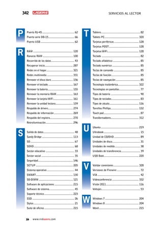 342 servicios al lector
www.redusers.com
Tablero......................................................... 82
Tablets PC.................................................. 320
Tarjetas periféricas.................................... 128
Tarjetas POST........................................... 128
Tarjetas WiFi.............................................. 128
Teclado ........................................................ 82
Teclado alfabético........................................ 85
Teclado numérico......................................... 85
Teclas de comando....................................... 85
Teclas de función.......................................... 85
Teclas de navegación.................................... 85
Tecnología inalámbrica.............................. 322
Tecnologías en pantallas............................... 77
Tipos de batería........................................... 90
Tipos de teclados.......................................... 83
Tipos de zócalo........................................... 116
Tornillos Phillips......................................... 152
Touch pad..................................................... 87
Transformadores........................................ 312
Ubuntu....................................................... 219
Ultrabook..................................................... 15
Unidad de CD/DVD...................................... 89
Unidades de disco......................................... 31
Unidades de medida..................................... 38
Unidades de transferencia............................ 39
USB Boot................................................... 220
Validar conexiones..................................... 328
Versiones de Firewire.................................. 72
VIA.............................................................. 42
Videoconferencia....................................... 332
Visión 2011................................................ 116
Voltajes........................................................ 53
Windows 7................................................. 204
Windows 8................................................. 204
Word.......................................................... 215
Puerto RJ-45............................................... 62
Puerto serie DB-15...................................... 66
Puerto USB................................................. 62
RAM.......................................................... 120
Ranuras RAM............................................ 100
Recorrido de los datos.................................. 43
Recuperar inicio......................................... 287
Redes en el hogar....................................... 321
Redes multimedia...................................... 331
Remover el disco duro................................ 156
Remover el teclado.................................... 167
Remover la batería..................................... 155
Remover la memoria RAM........................ 163
Remover la tarjeta WiFi............................. 161
Remover la unidad lectora.......................... 159
Respaldo de drivers.................................... 274
Respaldo de información............................ 269
Respaldo del registro................................. 270
Retroiluminación........................................ 296
Salida de datos............................................. 48
Sandy Bridge............................................. 113
SD................................................................ 67
SDXD........................................................... 68
Sector educativo.......................................... 33
Sector social................................................ 35
Seguridad................................................... 146
SETUP...................................................... 205
Sistema operativo........................................ 44
SMART...................................................... 130
SO-DIMM.................................................. 121
Software de aplicaciones........................... 215
Software de sistema..................................... 45
Soporte técnico.......................................... 223
SSD............................................................. 26
Stylus........................................................... 21
Suite de oficina.......................................... 215
P
R
S
T
U
V
W
 
