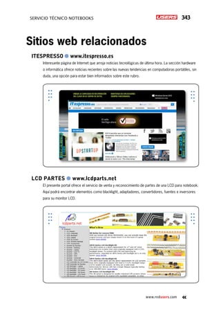 343servicio técnico Notebooks
www.redusers.com
ItesPresso ● www.itespresso.es
Interesante página de Internet que arroja noticias tecnológicas de última hora. La sección hardware
o informática ofrece noticias recientes sobre las nuevas tendencias en computadoras portátiles, sin
duda, una opción para estar bien informados sobre este rubro.
LCD Partes ● www.lcdparts.net
El presente portal ofrece el servicio de venta y reconocimiento de partes de una LCD para notebook.
Aquí podrá encontrar elementos como blacklight, adaptadores, convertidores, fuentes e inversores
para su monitor LCD.
Sitios web relacionados
 