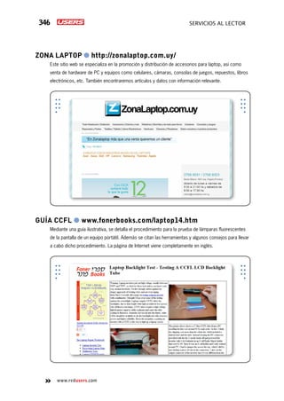 346 servicios al lector
www.redusers.com
Zona laptop ● http://zonalaptop.com.uy/
Este sitio web se especializa en la promoción y distribución de accesorios para laptop, así como
venta de hardware de PC y equipos como celulares, cámaras, consolas de juegos, repuestos, libros
electrónicos, etc. También encontraremos artículos y datos con información relevante.
Guía CCFL ● www.fonerbooks.com/laptop14.htm
Mediante una guía ilustrativa, se detalla el procedimiento para la prueba de lámparas fluorescentes
de la pantalla de un equipo portátil. Además se citan las herramientas y algunos consejos para llevar
a cabo dicho procedimiento. La página de Internet viene completamente en inglés.
 