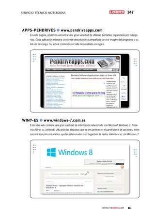 347servicio técnico Notebooks
www.redusers.com
Apps-Pendrives ● www.pendriveapps.com
En esta página, podemos encontrar una gran variedad de utilerías portables organizada por catego-
rías. Cada aplicación muestra una breve descripción acompañada de una imagen del programa y su
link de descarga. Su actual contenido se halla desarrollado en inglés.
Win7-ES ● www.windows-7.com.es
Este sitio web contiene una gran cantidad de información relacionada con Microsoft Windows 7. Pode-
mos filtrar su contenido utilizando las etiquetas que se encuentran en el panel lateral de opciones, entre
sus entradas encontraremos ayudas relacionadas con la gestión de redes inalámbricas con Windows 7.
 