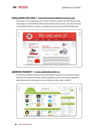 348 servicios al lector
www.redusers.com
Simulador SSD-HDD ● www.drivesaversdatarecovery.com
Drives Saves es una compañía que pone a nuestra disposición, desde su portal de Internet, un link
de descarga de un interesante simulador de funcionamiento de discos duros. Esta aplicación puede
ser descargada a teléfonos celulares y consultada en línea a través del sitio Web del fabricante.
Android Market ● www.androidmarket.es
Se trata de una tienda de software en línea desarrollada por Google para los dispositivos Android.
Desde este sitio, podemos encontrar cientos de aplicaciones para la mayoría de los dispositivos
Android listas para ser descargadas a nuestro ordenador portátil, celular o tablet PC.
 