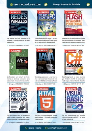 Un libro clave para adquirir las herra-
mientas y técnicas necesarias para
crearunsitiosinconocimientosprevios.
Una obra para aprender a programar en
Javayasíinsertarseenelcrecientemer-
cado laboral del desarrollo de software.
> 320 páginas / ISBN 978-987-1773-99-2
> 320 páginas / ISBN 978-987-1773-80-0
> 352 páginas / ISBN 978-987-1773-97-8
> 320 páginas / ISBN 978-987-1773-79-4
> 320 páginas / ISBN 978-987-1773-96-1
> 352 páginas / ISBN 978-987-1773-57-2
Estaincreíbleobraestádirigidaalosentu-
siastasdelatecnologíaquequieranapren-
derlosmejorestrucosdelosexpertos.
Estaobraseencuentradestinadaatodos
los desarrolladores que necesitan avan-
zarenelusodelaplataformaAdobeFlash.
> 320 páginas / ISBN 978-987-1773-98-5 > 320 páginas / ISBN 978-987-1857-01-2 > 320 páginas / ISBN 978-987-1857-00-5
Este manual único nos introduce en el
fascinante y complejo mundo de las redes
inalámbricas.
Este libro presenta un nuevo recorrido
por el máximo nivel de C# con el objeti-
vo de lograr un desarrollo más eﬁciente.
Esta obra presenta todos los fundamentos
y las prácticas necesarios para montar
redesenpequeñasymedianasempresas.
Una obra única para aprender sobre el
nuevoestándarycómoaplicarloanues-
trosproyectos.
Un libro imprescindible para aprender
cómo programar en VB.NET y así lograr
eléxitoprofesional.
Obtenga información detallada
Catalogo Manuales 17x24 nuevo diseño.indd 2Catalogo Manuales 17x24 nuevo diseño.indd 2 22/10/2012 10:52:50 a.m.22/10/2012 10:52:50 a.m.
 