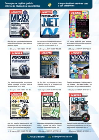 Este libro presenta la fusión de las dos
herramientas más populares en el desa-
rrollodeaplicacionesweb:PHPyMySQL.
Un libro único para ingresar en el apa-
sionante mundo de la administración
y virtualización de servidores.
Estemanualvadirigidotantoaprincipiantes
como a usuarios que quieran conocer
lasnuevasherramientasdeExcel2010.
Estaobrapermitesacarelmáximoprovecho
de Windows 7, las redes sociales y los
dispositivosultraportátilesdelmomento.
Estaguíaenseñacómorealizaruncorrecto
diagnóstico y determinar la solución para
losproblemasdehardwaredelaPC.
> 320 páginas / ISBN 978-987-1773-56-5 > 352 páginas / ISBN 978-987-1773-26-8 > 320 páginas / ISBN 978-987-1773-25-1
Una obra imprescindible para quienes
quieran conseguir un nuevo nivel de
profesionalismoensusblogs.
Una obra para aprender los fundamentos
delosmicrocontroladoresyllevaradelante
proyectospropios.
Un manual único para aprender a desa-
rrollar aplicaciones de escritorio y para
la Web con la última versión de C#.
Un manual imperdible para aprender
autilizarPhotoshopdesdelateoríahasta
lastécnicasavanzadas.
> 432 páginas / ISBN 978-987-1773-16-9 > 352 páginas / ISBN 978-987-1773-15-2 > 320 páginas / ISBN 978-987-1773-14-5
> 352 páginas / ISBN 978-987-1773-18-3 > 352 páginas / ISBN 978-987-1773-19-0 > 352 páginas / ISBN 978-987-1773-17-6
Compre los libros desde su casa
y con descuentosEntérese de novedades y lanzamientos
Descargue un capítulo gratuito
Catalogo Manuales 17x24 nuevo diseño.indd 3Catalogo Manuales 17x24 nuevo diseño.indd 3 22/10/2012 10:53:04 a.m.22/10/2012 10:53:04 a.m.
 