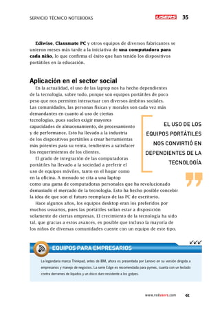 Servicio técnico notebooks 35
www.redusers.com
Ediwise, Classmate PC y otros equipos de diversos fabricantes se
unieron meses más tarde a la iniciativa de una computadora para
cada niño, lo que confirma el éxito que han tenido los dispositivos
portátiles en la educación.
Aplicación en el sector social
En la actualidad, el uso de las laptop nos ha hecho dependientes
de la tecnología, sobre todo, porque son equipos portátiles de poco
peso que nos permiten interactuar con diversos ámbitos sociales.
Las comunidades, las personas físicas y morales son cada vez más
demandantes en cuanto al uso de ciertas
tecnologías, pues suelen exigir mayores
capacidades de almacenamiento, de procesamiento
y de performance. Esto ha llevado a la industria
de los dispositivos portátiles a crear herramientas
más potentes para su venta, tendientes a satisfacer
los requerimientos de los clientes.
El grado de integración de las computadoras
portátiles ha llevado a la sociedad a preferir el
uso de equipos móviles, tanto en el hogar como
en la oficina. A menudo se cita a una laptop
como una gama de computadoras personales que ha revolucionado
demasiado el mercado de la tecnología. Esto ha hecho posible concebir
la idea de que son el futuro reemplazo de las PC de escritorio.
Hace algunos años, los equipos desktop eran los preferidos por
muchos usuarios, pues las portátiles solían estar a disposición
solamente de ciertas empresas. El crecimiento de la tecnología ha sido
tal, que gracias a estos avances, es posible que incluso la mayoría de
los niños de diversas comunidades cuente con un equipo de este tipo.
el uso de los
equipos portátiles
nos convirtió en
dependientes de la
tecnología
La legendaria marca Thinkpad, antes de IBM, ahora es presentada por Lenovo en su versión dirigida a
empresarios y manejo de negocios. La serie Edge es recomendada para pymes, cuanta con un teclado
contra derrames de líquidos y un disco duro resistente a los golpes.
equipos para empresarios
 