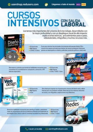 Llegamos a todo el mundo
Lostemasmásimportantesdeluniversodelatecnología,desarrolladoscon
lamayorprofundidadyconundesplieguevisualdealtoimpacto:
explicacionesteóricas, procedimientospasoapaso,
videotutoriales,infografíasymuchosrecursosmás.
CURSOS
INTENSIVOSCON SALIDA
LABORAL
CursoparadominarlasprincipalesherramientasdelpaqueteAdobeCS3y
conocerlosmejoressecretosparadiseñardemaneraprofesional.Idealpara
quienessedesempeñanendiseño,publicidad,productosgráﬁcosositiosweb.
25Fascículos
600Páginas
2DVDs/2Libros
Obrateóricayprácticaquebrindalashabilidadesnecesariaspara
convertirseenunprofesionalencomposición,animaciónyVFX
(efectosespeciales).
25Fascículos
600Páginas
2CDs/1DVD/1Libroroo
Obraidealparaingresarenelapasionanteuniversodeldiseñowebyutilizar
Internetparaunaprofesiónrentable.Elaboradaporlosmáximosreferentes
enelárea,coninfografíasyexplicacionesmuydidácticas.
25Fascículos
600Páginas
4CDs
Brindalashabilidadesnecesariasparaplaniﬁcar,instalaryadministrar
redesdecomputadorasdeformaprofesional.Basadaprincipalmenteen
tecnologíasCisco,buscacubrirlacrecientenecesidaddeprofesionales.
25Fascículos
600Páginas
3CDs/1Libros
Catalogo Manuales 17x24 nuevo diseño.indd 10Catalogo Manuales 17x24 nuevo diseño.indd 10 22/10/2012 10:55:21 a.m.22/10/2012 10:55:21 a.m.
 