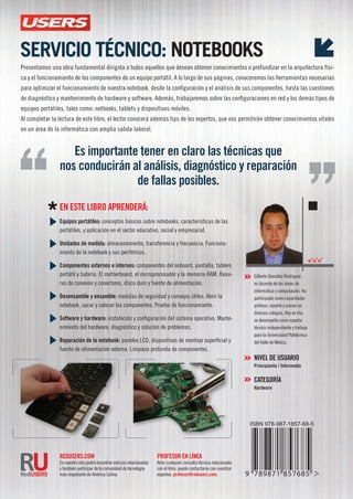 CapaCíteseparaobtenerunamejorsalidalaboral
Es importante tener en claro las técnicas que
nos conducirán al análisis, diagnóstico y reparación
de fallas posibles.
profEsor En lÍnEa
Ante cualquier consulta técnica relacionada
con el libro, puede contactarse con nuestros
expertos: profesor@redusers.com.
rEDUsErs.com
En nuestro sitio podrá encontrar noticias relacionadas
y también participar de la comunidad de tecnología
más importante de América Latina.
En EstE libro aprEnDErá:
Equipos portátiles: conceptos básicos sobre notebooks, características de las
portátiles, y aplicación en el sector educativo, social y empresarial.
Unidades de medida: almacenamiento, transferencia y frecuencia. Funciona-
miento de la notebook y sus periféricos.
componentes externos e internos: componentes del onboard, pantalla, tablero
portátil y batería. El motherboard, el microprocesador y la memoria RAM. Ranu-
ras de conexión y conectores, disco duro y fuente de alimentación.
Desensamble y ensamble: medidas de seguridad y consejos útiles. Abrir la
notebook, sacar y colocar los componentes. Prueba de funcionamiento.
software y hardware: instalación y configuración del sistema operativo. Mante-
nimiento del hardware, diagnóstico y solución de problemas.
reparación de la notebook: paneles LCD, dispositivos de montaje superficial y
fuente de alimentación externa. Limpieza profunda de componentes.
serviCio téCniCo: notebooks
Presentamos una obra fundamental dirigida a todos aquellos que desean obtener conocimientos o profundizar en la arquitectura físi-
ca y el funcionamiento de los componentes de un equipo portátil. A lo largo de sus páginas, conoceremos las herramientas necesarias
para optimizar el funcionamiento de nuestra notebook, desde la configuración y el análisis de sus componentes, hasta las cuestiones
de diagnóstico y mantenimiento de hardware y software. Además, trabajaremos sobre las configuraciones en red y los demás tipos de
equipos portátiles, tales como: netbooks, tablets y dispositivos móviles.
Al completar la lectura de este libro, el lector conocerá además tips de los expertos, que nos permitirán obtener conocimientos vitales
en un área de la informática con amplia salida laboral.
por GiLbERto GonzáLEz RoDRiGuEz
Gilberto González Rodriguez
es docente de las áreas de
informática y computación. Ha
participado como capacitador,
profesor, soporte y asesor en
diversos colegios. Hoy en día,
se desempeña como soporte
técnico independiente y trabaja
para la universidad Politécnica
del Valle de México.
nivEl DE UsUario
principiante / intermedio
catEgorÍa
Hardware
 