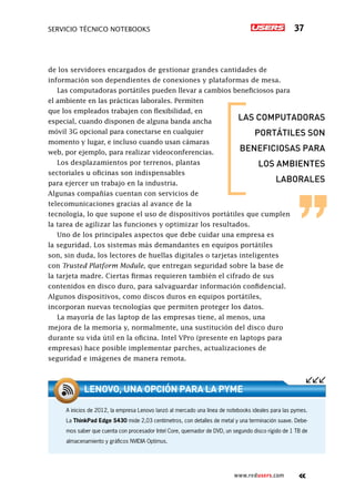 Servicio técnico notebooks 37
www.redusers.com
de los servidores encargados de gestionar grandes cantidades de
información son dependientes de conexiones y plataformas de mesa.
Las computadoras portátiles pueden llevar a cambios beneficiosos para
el ambiente en las prácticas laborales. Permiten
que los empleados trabajen con flexibilidad, en
especial, cuando disponen de alguna banda ancha
móvil 3G opcional para conectarse en cualquier
momento y lugar, e incluso cuando usan cámaras
web, por ejemplo, para realizar videoconferencias.
Los desplazamientos por terrenos, plantas
sectoriales u oficinas son indispensables
para ejercer un trabajo en la industria.
Algunas compañías cuentan con servicios de
telecomunicaciones gracias al avance de la
tecnología, lo que supone el uso de dispositivos portátiles que cumplen
la tarea de agilizar las funciones y optimizar los resultados.
Uno de los principales aspectos que debe cuidar una empresa es
la seguridad. Los sistemas más demandantes en equipos portátiles
son, sin duda, los lectores de huellas digitales o tarjetas inteligentes
con Trusted Platform Module, que entregan seguridad sobre la base de
la tarjeta madre. Ciertas firmas requieren también el cifrado de sus
contenidos en disco duro, para salvaguardar información confidencial.
Algunos dispositivos, como discos duros en equipos portátiles,
incorporan nuevas tecnologías que permiten proteger los datos.
La mayoría de las laptop de las empresas tiene, al menos, una
mejora de la memoria y, normalmente, una sustitución del disco duro
durante su vida útil en la oficina. Intel VPro (presente en laptops para
empresas) hace posible implementar parches, actualizaciones de
seguridad e imágenes de manera remota.
A inicios de 2012, la empresa Lenovo lanzó al mercado una línea de notebooks ideales para las pymes.
La ThinkPad Edge S430 mide 2,03 centímetros, con detalles de metal y una terminación suave. Debe-
mos saber que cuenta con procesador Intel Core, quemador de DVD, un segundo disco rígido de 1 TB de
almacenamiento y gráficos NVIDIA Optimus.
Lenovo, una opción para la pyme
las computadoras
portátiles son
beneficiosas para
los ambientes
laborales
 