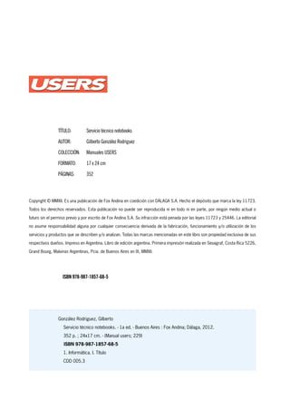 Copyright © MMXII. Es una publicación de Fox Andina en coedición con DÁLAGA S.A. Hecho el depósito que marca la ley 11723.
Todos los derechos reservados. Esta publicación no puede ser reproducida ni en todo ni en parte, por ningún medio actual o
futuro sin el permiso previo y por escrito de Fox Andina S.A. Su infracción está penada por las leyes 11723 y 25446. La editorial
no asume responsabilidad alguna por cualquier consecuencia derivada de la fabricación, funcionamiento y/o utilización de los
servicios y productos que se describen y/o analizan. Todas las marcas mencionadas en este libro son propiedad exclusiva de sus
respectivos dueños. Impreso en Argentina. Libro de edición argentina. Primera impresión realizada en Sevagraf, Costa Rica 5226,
Grand Bourg, Malvinas Argentinas, Pcia. de Buenos Aires en IX, MMXII.
González Rodriguez, Gilberto
Servicio técnico notebooks. - 1a ed. - Buenos Aires : Fox Andina; Dálaga, 2012.
352 p. ; 24x17 cm. - (Manual users; 229)
ISBN 978-987-1857-68-5
1. Informática. I. Título
CDD 005.3
TÍTULO:	 Servicio técnico notebooks
AUTOR:	 Gilberto González Rodriguez
COLECCIÓN:	 Manuales USERS
FORMATO:	 17 x 24 cm
PÁGINAS:	352
ISBN 978-987-1857-68-5
 