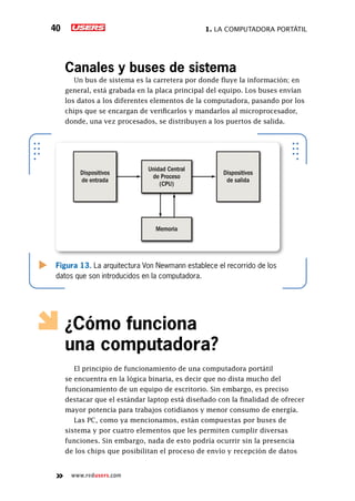 1. La computadora portátil40
www.redusers.com
Canales y buses de sistema
Un bus de sistema es la carretera por donde fluye la información; en
general, está grabada en la placa principal del equipo. Los buses envían
los datos a los diferentes elementos de la computadora, pasando por los
chips que se encargan de verificarlos y mandarlos al microprocesador,
donde, una vez procesados, se distribuyen a los puertos de salida.
¿Cómo funciona
una computadora?
El principio de funcionamiento de una computadora portátil
se encuentra en la lógica binaria, es decir que no dista mucho del
funcionamiento de un equipo de escritorio. Sin embargo, es preciso
destacar que el estándar laptop está diseñado con la finalidad de ofrecer
mayor potencia para trabajos cotidianos y menor consumo de energía.
Las PC, como ya mencionamos, están compuestas por buses de
sistema y por cuatro elementos que les permiten cumplir diversas
funciones. Sin embargo, nada de esto podría ocurrir sin la presencia
de los chips que posibilitan el proceso de envío y recepción de datos
Figura 13. La arquitectura Von Newmann establece el recorrido de los
datos que son introducidos en la computadora.
Dispositivos
de entrada
Unidad Central
de Proceso
(CPU)
Memoria
Dispositivos
de salida
 