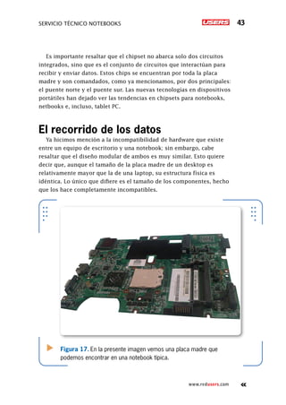 Servicio técnico notebooks 43
www.redusers.com
Es importante resaltar que el chipset no abarca solo dos circuitos
integrados, sino que es el conjunto de circuitos que interactúan para
recibir y enviar datos. Estos chips se encuentran por toda la placa
madre y son comandados, como ya mencionamos, por dos principales:
el puente norte y el puente sur. Las nuevas tecnologías en dispositivos
portátiles han dejado ver las tendencias en chipsets para notebooks,
netbooks e, incluso, tablet PC.
El recorrido de los datos
Ya hicimos mención a la incompatibilidad de hardware que existe
entre un equipo de escritorio y una notebook; sin embargo, cabe
resaltar que el diseño modular de ambos es muy similar. Esto quiere
decir que, aunque el tamaño de la placa madre de un desktop es
relativamente mayor que la de una laptop, su estructura física es
idéntica. Lo único que difiere es el tamaño de los componentes, hecho
que los hace completamente incompatibles.
Figura 17. En la presente imagen vemos una placa madre que
podemos encontrar en una notebook típica.
 